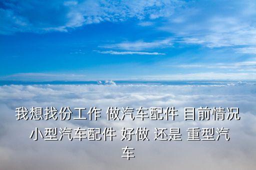 我想找份工作 做汽车配件 目前情况 小型汽车配件 好做 还是 重型汽车