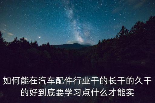 如何能在汽车配件行业干的长干的久干的好到底要学习点什么才能实