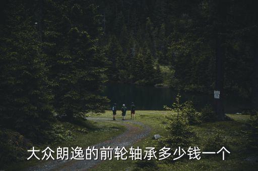 汽车前轴承多少钱，大众朗逸的前轮轴承多少钱一个