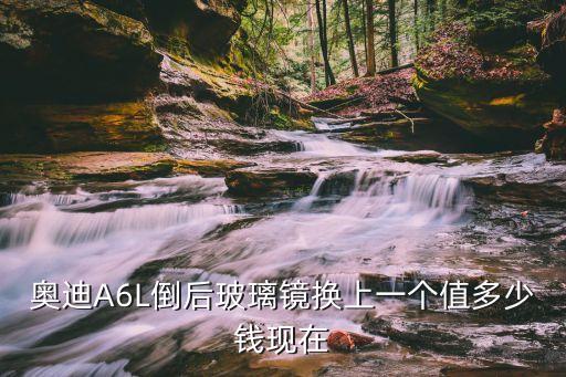 奥迪A6L倒后玻璃镜换上一个值多少钱现在