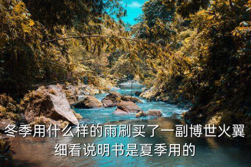 冬季用什么样的雨刷买了一副博世火翼细看说明书是夏季用的