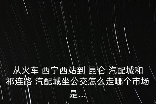 从火车 西宁西站到 昆仑 汽配城和祁连路 汽配城坐公交怎么走哪个市场是...