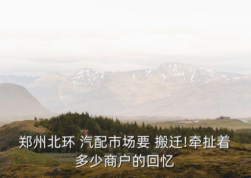 郑州北环 汽配市场要 搬迁!牵扯着多少商户的回忆