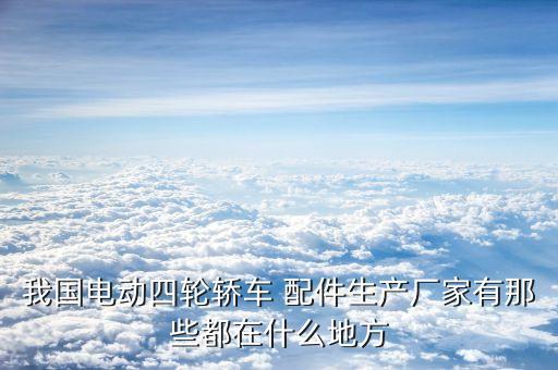 我国电动四轮轿车 配件生产厂家有那些都在什么地方