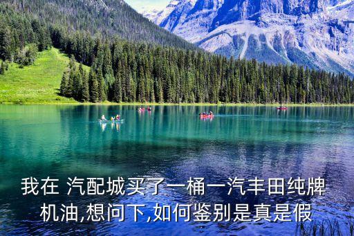 我在 汽配城买了一桶一汽丰田纯牌 机油,想问下,如何鉴别是真是假