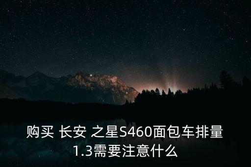 购买 长安 之星S460面包车排量1.3需要注意什么