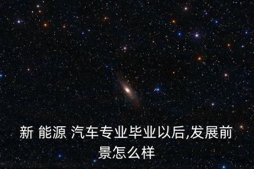 新 能源 汽车专业毕业以后,发展前景怎么样