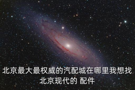 北京最大最权威的汽配城在哪里我想找北京现代的 配件