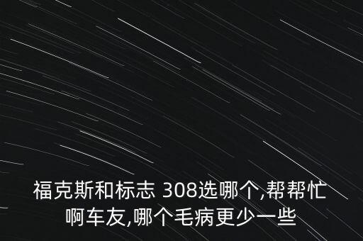 福克斯和标志 308选哪个,帮帮忙啊车友,哪个毛病更少一些