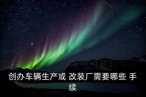 创办车辆生产或 改装厂需要哪些 手续