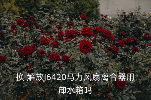 换 解放J6420马力风扇离合器用卸水箱吗