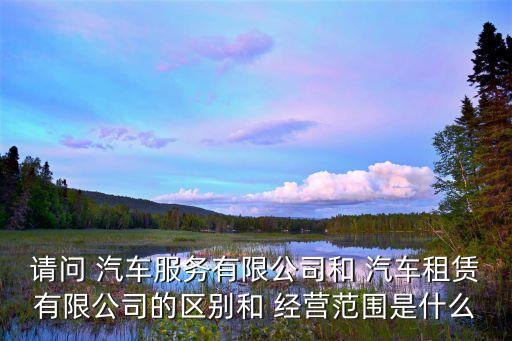 请问 汽车服务有限公司和 汽车租赁有限公司的区别和 经营范围是什么