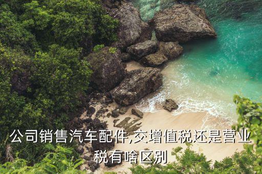 公司销售汽车配件,交增值税还是营业税有啥区别