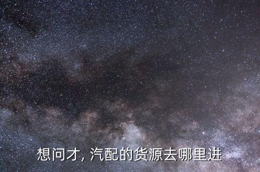 想问才, 汽配的货源去哪里进