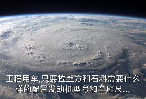 工程用车,只要拉土方和石料需要什么样的配置发动机型号和车厢尺...