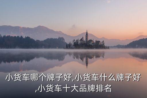 小货车哪个牌子好,小货车什么牌子好,小货车十大品牌排名