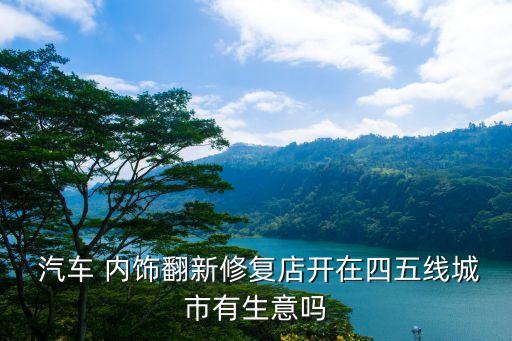  汽车 内饰翻新修复店开在四五线城市有生意吗