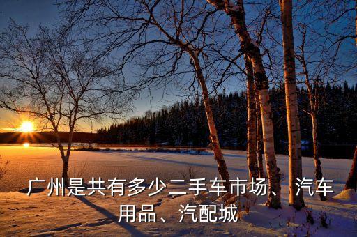  广州是共有多少二手车市场、 汽车用品、汽配城