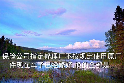 保险公司指定修理厂不按规定使用原厂件现在车子已经修好,换的全部是...
