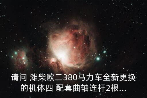 请问 潍柴欧二380马力车全新更换的机体四 配套曲轴连杆2根...