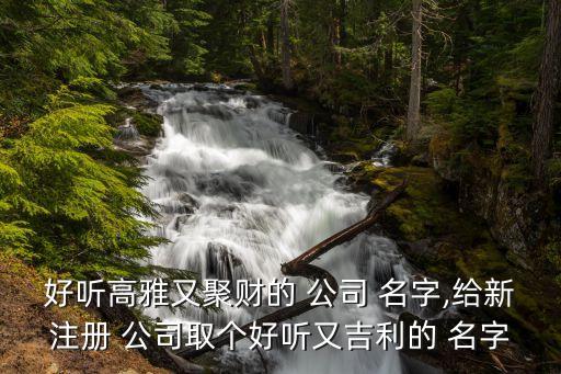 好听高雅又聚财的 公司 名字,给新注册 公司取个好听又吉利的 名字