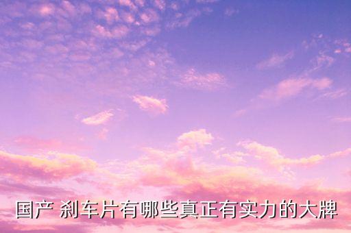 国产 刹车片有哪些真正有实力的大牌