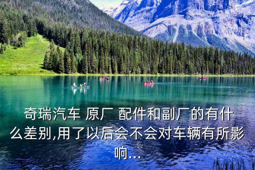  奇瑞汽车 原厂 配件和副厂的有什么差别,用了以后会不会对车辆有所影响...