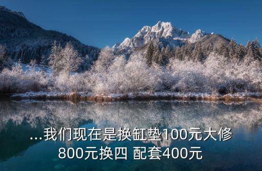 ...我们现在是换缸垫100元大修800元换四 配套400元