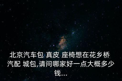 北京汽车包 真皮 座椅想在花乡桥 汽配 城包,请问哪家好一点大概多少钱...