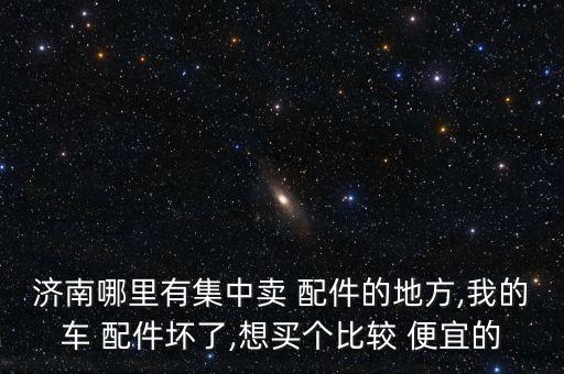 济南哪里有集中卖 配件的地方,我的车 配件坏了,想买个比较 便宜的