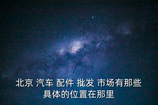 北京 汽车 配件 批发 市场有那些具体的位置在那里