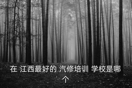在 江西最好的 汽修培训 学校是哪个