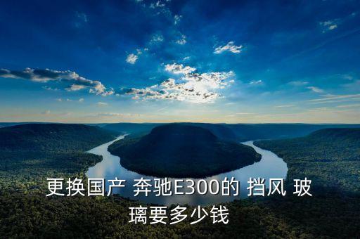更换国产 奔驰E300的 挡风 玻璃要多少钱