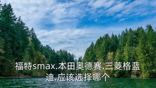 福特smax.本田奥德赛.三菱格蓝迪.应该选择哪个