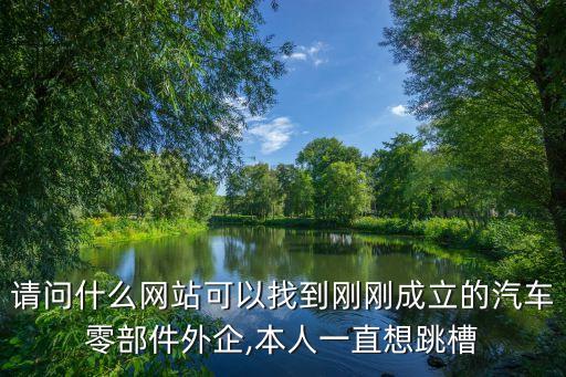 请问什么网站可以找到刚刚成立的汽车零部件外企,本人一直想跳槽