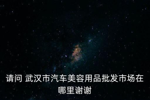 请问 武汉市汽车美容用品批发市场在哪里谢谢