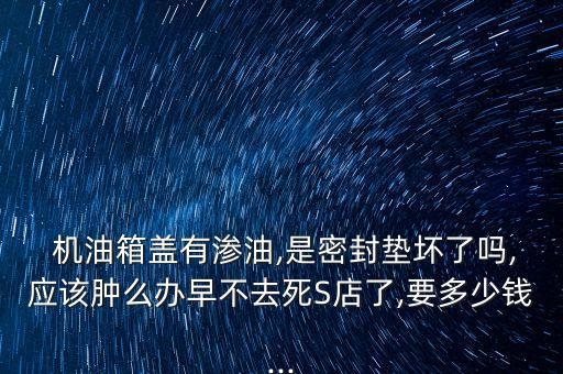  机油箱盖有渗油,是密封垫坏了吗,应该肿么办早不去死S店了,要多少钱...
