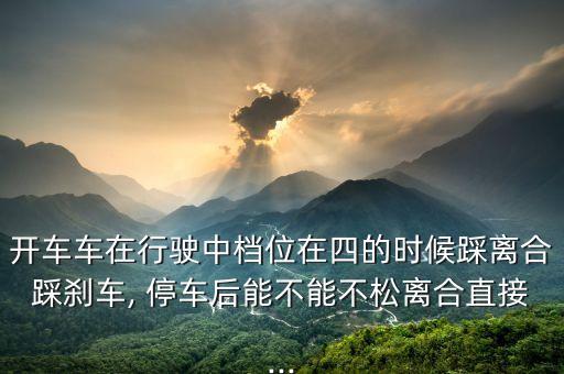 开车车在行驶中档位在四的时候踩离合踩刹车, 停车后能不能不松离合直接...