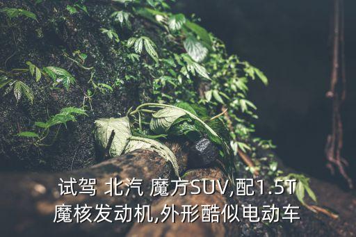 试驾 北汽 魔方SUV,配1.5T魔核发动机,外形酷似电动车