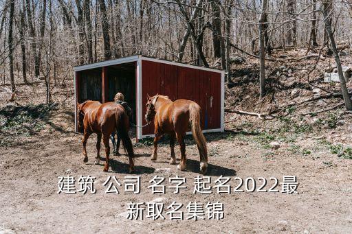  建筑 公司 名字 起名2022最新取名集锦