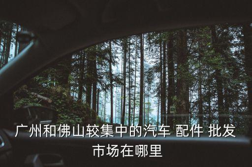 广州和佛山较集中的汽车 配件 批发 市场在哪里