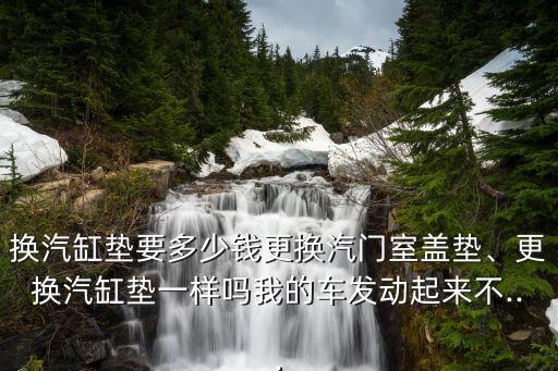 换汽缸垫要多少钱更换汽门室盖垫、更换汽缸垫一样吗我的车发动起来不...