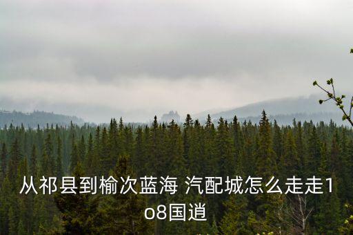 从祁县到榆次蓝海 汽配城怎么走走1o8国逍