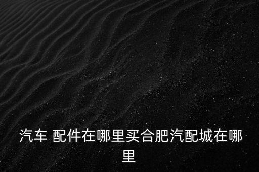  汽车 配件在哪里买合肥汽配城在哪里