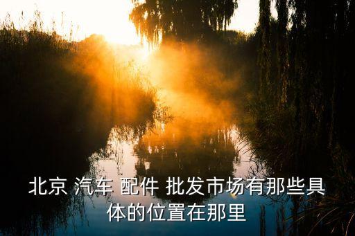 北京 汽车 配件 批发市场有那些具体的位置在那里