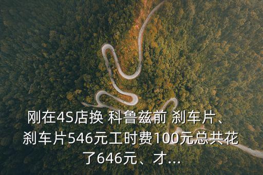 刚在4S店换 科鲁兹前 刹车片、 刹车片546元工时费100元总共花了646元、才...