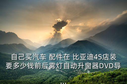 自己买汽车 配件在 比亚迪4S店装要多少钱前后雾灯自动升窗器DVD导...
