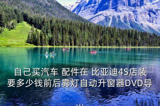 自己买汽车 配件在 比亚迪4S店装要多少钱前后雾灯自动升窗器DVD导...
