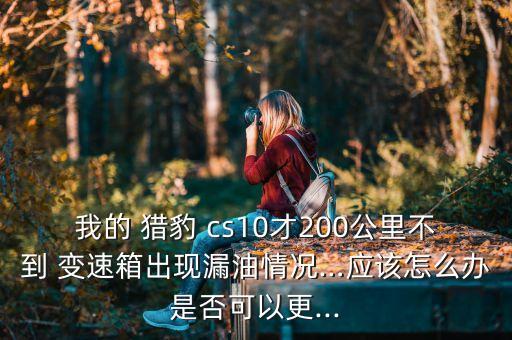 我的 猎豹 cs10才200公里不到 变速箱出现漏油情况…应该怎么办是否可以更...