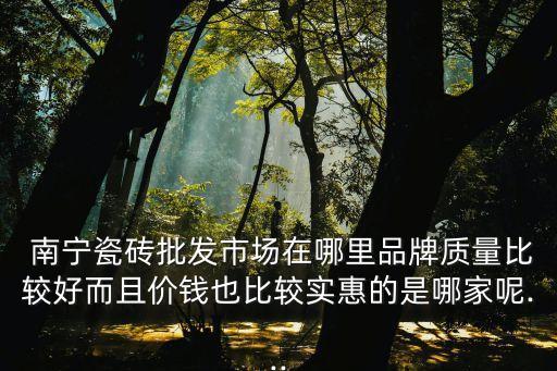  南宁瓷砖批发市场在哪里品牌质量比较好而且价钱也比较实惠的是哪家呢...